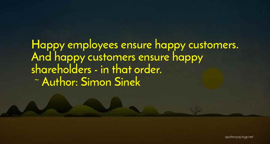 Simon Sinek Quotes: Happy Employees Ensure Happy Customers. And Happy Customers Ensure Happy Shareholders - In That Order.