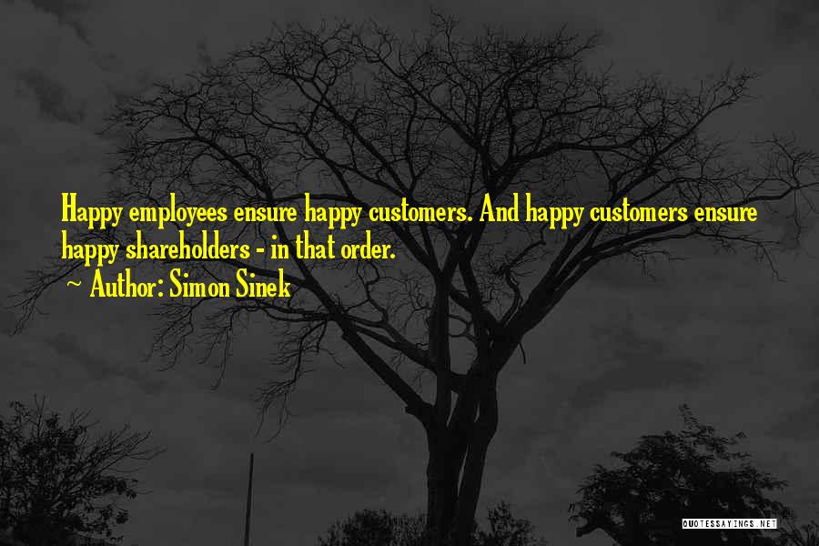 Simon Sinek Quotes: Happy Employees Ensure Happy Customers. And Happy Customers Ensure Happy Shareholders - In That Order.