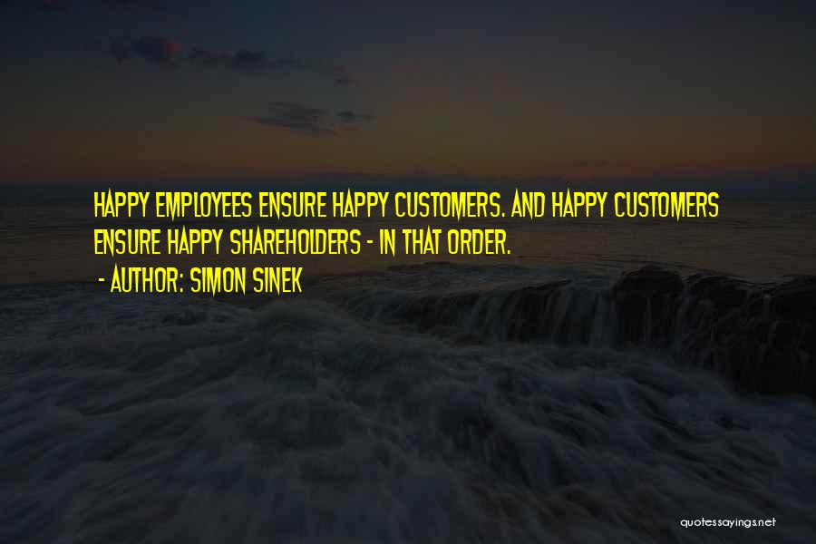 Simon Sinek Quotes: Happy Employees Ensure Happy Customers. And Happy Customers Ensure Happy Shareholders - In That Order.