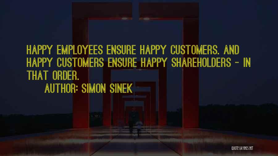 Simon Sinek Quotes: Happy Employees Ensure Happy Customers. And Happy Customers Ensure Happy Shareholders - In That Order.