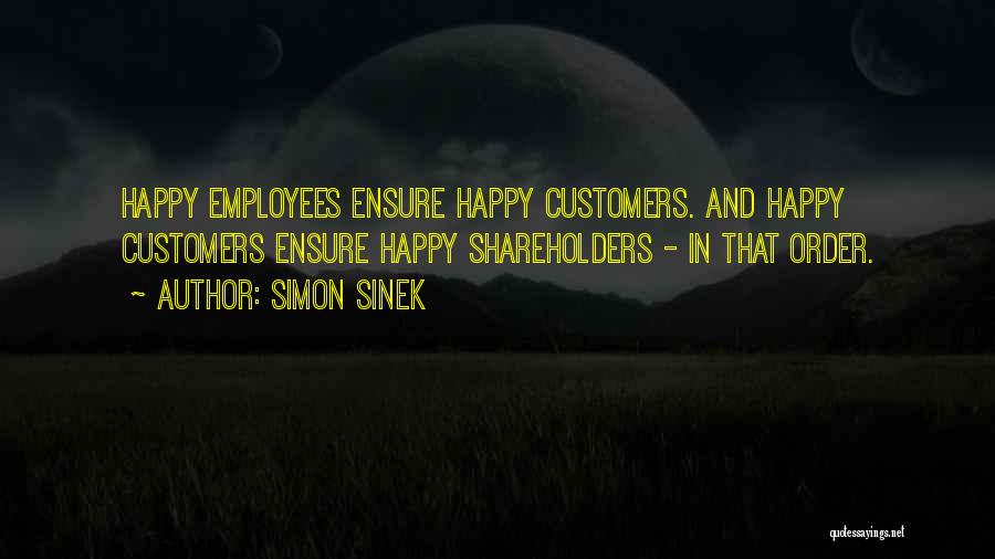 Simon Sinek Quotes: Happy Employees Ensure Happy Customers. And Happy Customers Ensure Happy Shareholders - In That Order.