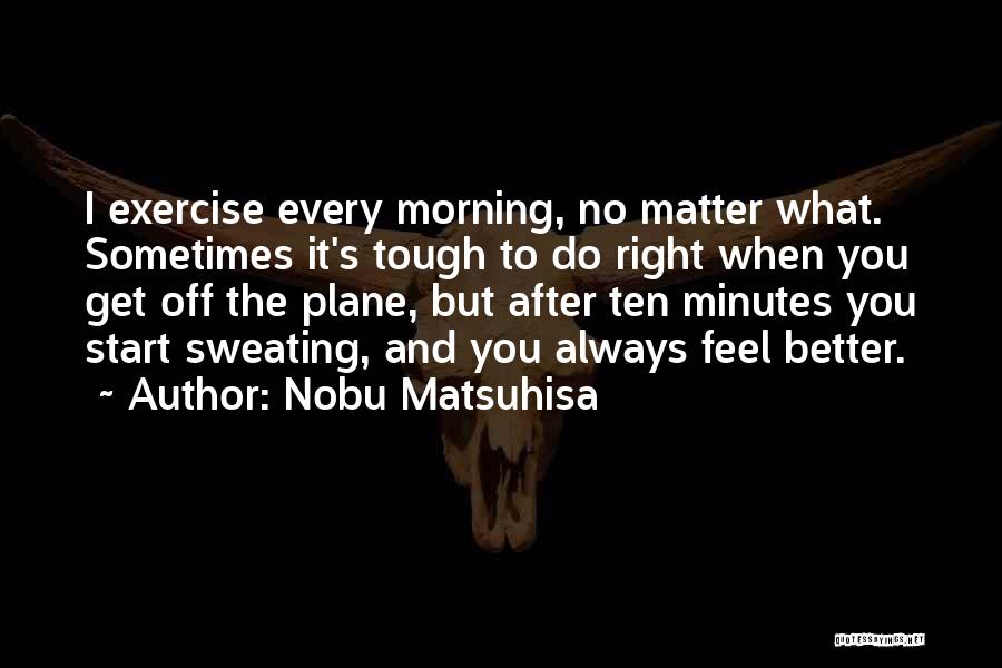 Nobu Matsuhisa Quotes: I Exercise Every Morning, No Matter What. Sometimes It's Tough To Do Right When You Get Off The Plane, But