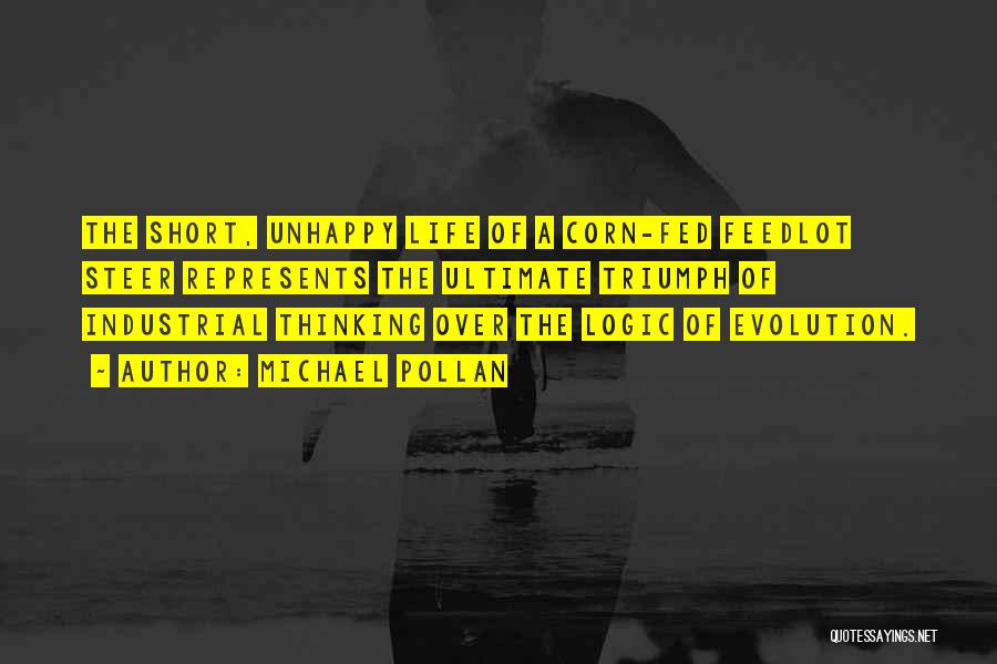 Michael Pollan Quotes: The Short, Unhappy Life Of A Corn-fed Feedlot Steer Represents The Ultimate Triumph Of Industrial Thinking Over The Logic Of