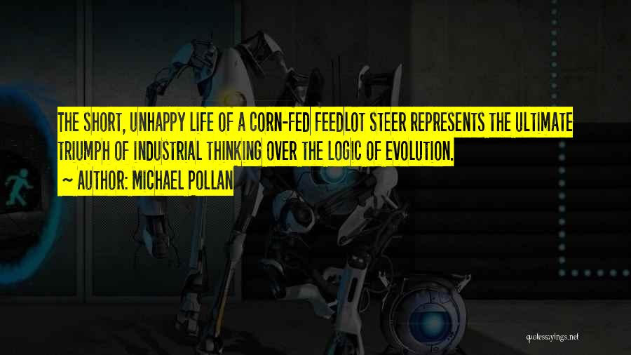 Michael Pollan Quotes: The Short, Unhappy Life Of A Corn-fed Feedlot Steer Represents The Ultimate Triumph Of Industrial Thinking Over The Logic Of