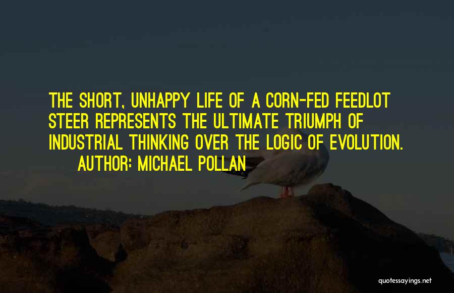 Michael Pollan Quotes: The Short, Unhappy Life Of A Corn-fed Feedlot Steer Represents The Ultimate Triumph Of Industrial Thinking Over The Logic Of