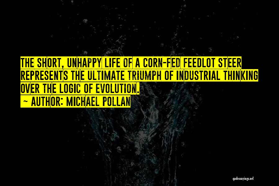 Michael Pollan Quotes: The Short, Unhappy Life Of A Corn-fed Feedlot Steer Represents The Ultimate Triumph Of Industrial Thinking Over The Logic Of