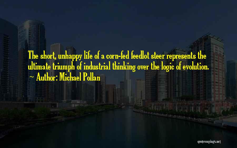 Michael Pollan Quotes: The Short, Unhappy Life Of A Corn-fed Feedlot Steer Represents The Ultimate Triumph Of Industrial Thinking Over The Logic Of