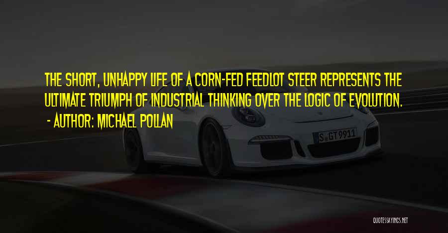 Michael Pollan Quotes: The Short, Unhappy Life Of A Corn-fed Feedlot Steer Represents The Ultimate Triumph Of Industrial Thinking Over The Logic Of