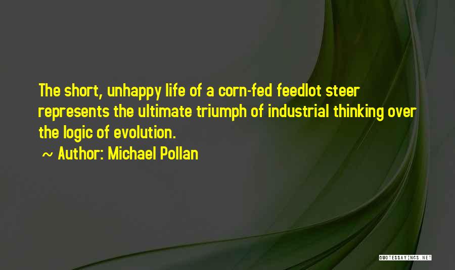 Michael Pollan Quotes: The Short, Unhappy Life Of A Corn-fed Feedlot Steer Represents The Ultimate Triumph Of Industrial Thinking Over The Logic Of