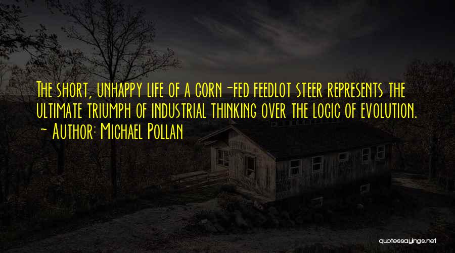 Michael Pollan Quotes: The Short, Unhappy Life Of A Corn-fed Feedlot Steer Represents The Ultimate Triumph Of Industrial Thinking Over The Logic Of