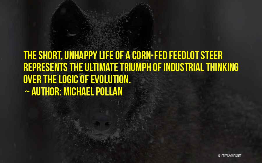 Michael Pollan Quotes: The Short, Unhappy Life Of A Corn-fed Feedlot Steer Represents The Ultimate Triumph Of Industrial Thinking Over The Logic Of