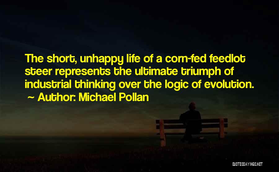 Michael Pollan Quotes: The Short, Unhappy Life Of A Corn-fed Feedlot Steer Represents The Ultimate Triumph Of Industrial Thinking Over The Logic Of