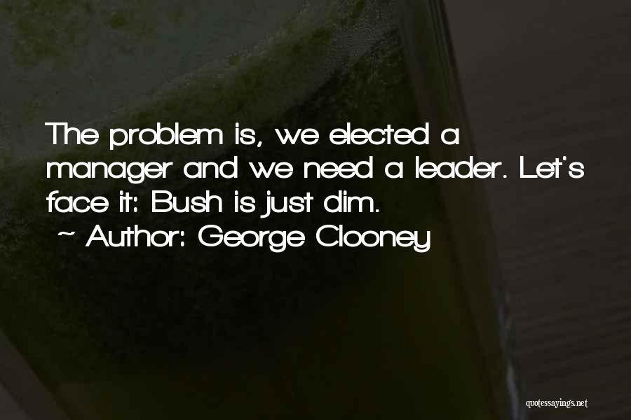 George Clooney Quotes: The Problem Is, We Elected A Manager And We Need A Leader. Let's Face It: Bush Is Just Dim.