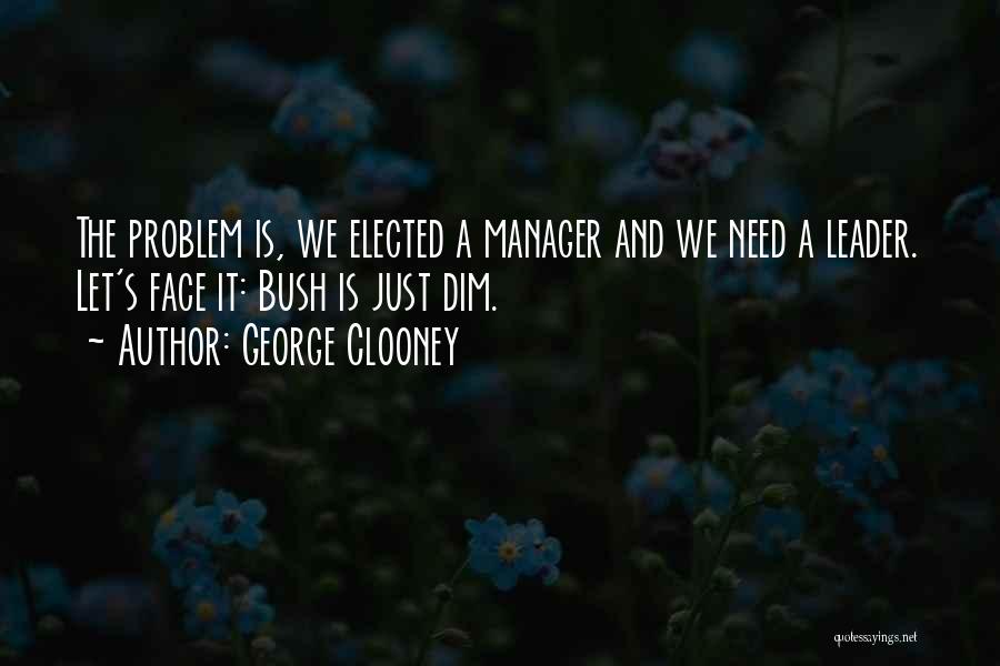 George Clooney Quotes: The Problem Is, We Elected A Manager And We Need A Leader. Let's Face It: Bush Is Just Dim.