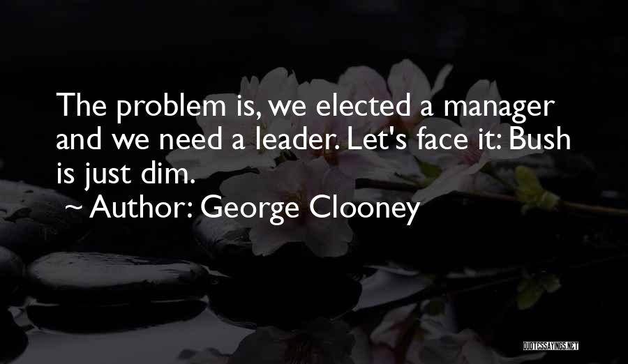 George Clooney Quotes: The Problem Is, We Elected A Manager And We Need A Leader. Let's Face It: Bush Is Just Dim.