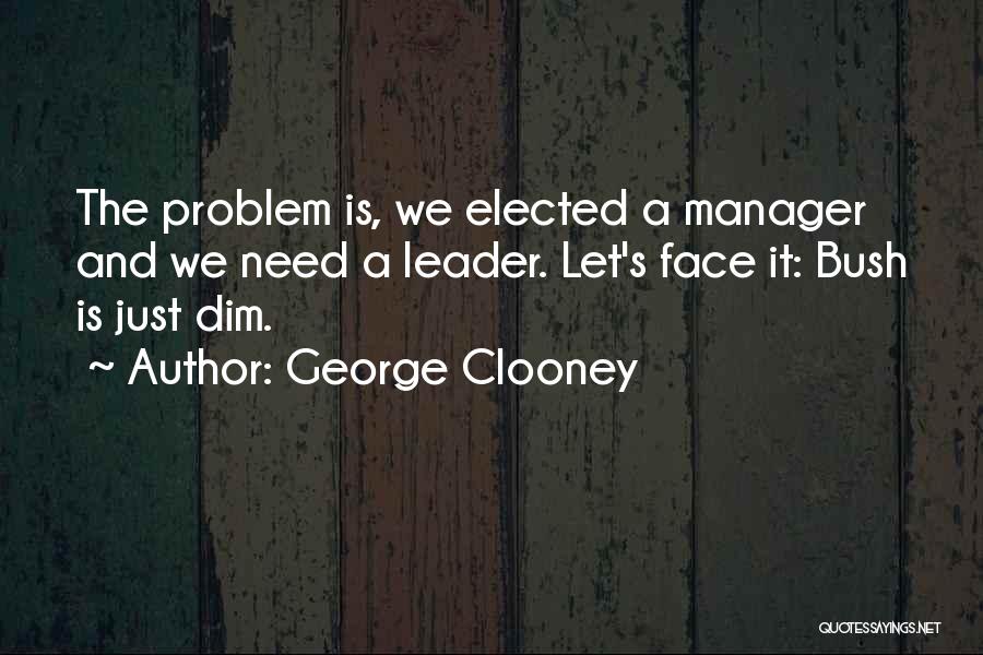 George Clooney Quotes: The Problem Is, We Elected A Manager And We Need A Leader. Let's Face It: Bush Is Just Dim.