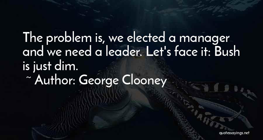 George Clooney Quotes: The Problem Is, We Elected A Manager And We Need A Leader. Let's Face It: Bush Is Just Dim.