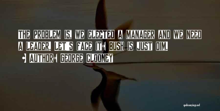 George Clooney Quotes: The Problem Is, We Elected A Manager And We Need A Leader. Let's Face It: Bush Is Just Dim.