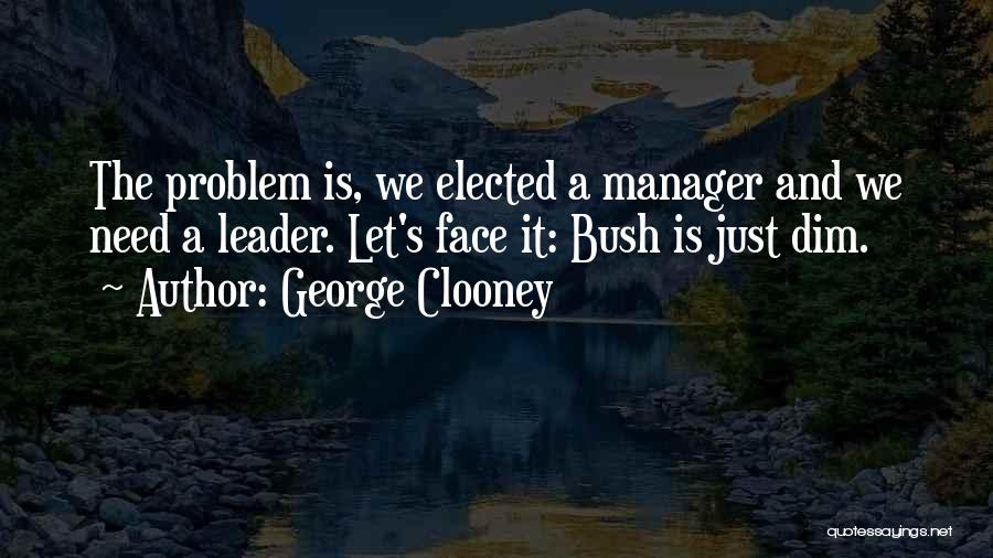 George Clooney Quotes: The Problem Is, We Elected A Manager And We Need A Leader. Let's Face It: Bush Is Just Dim.