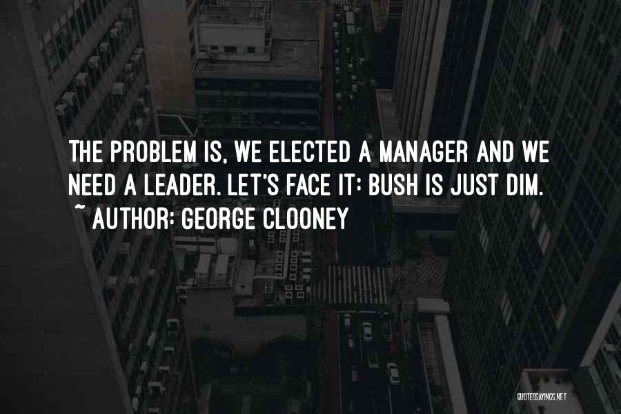 George Clooney Quotes: The Problem Is, We Elected A Manager And We Need A Leader. Let's Face It: Bush Is Just Dim.