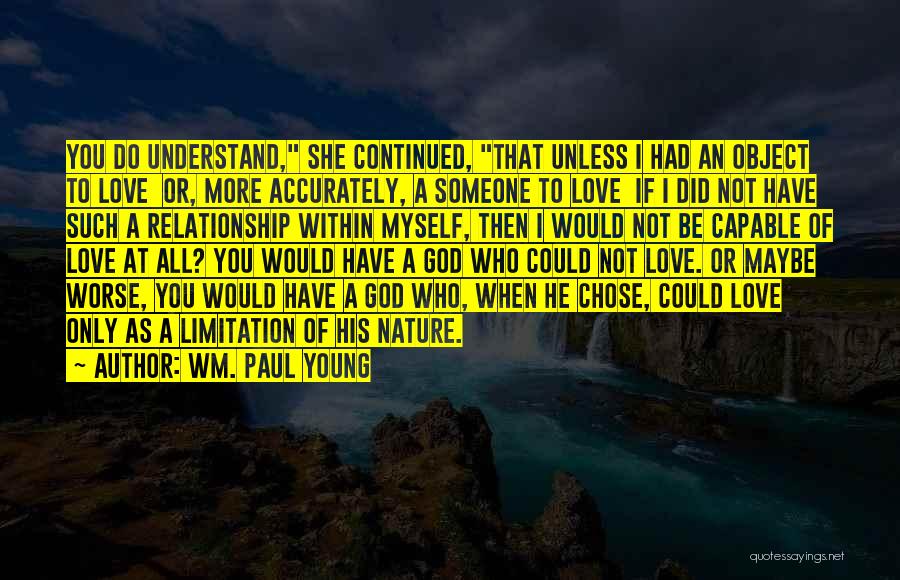 Wm. Paul Young Quotes: You Do Understand, She Continued, That Unless I Had An Object To Love Or, More Accurately, A Someone To Love