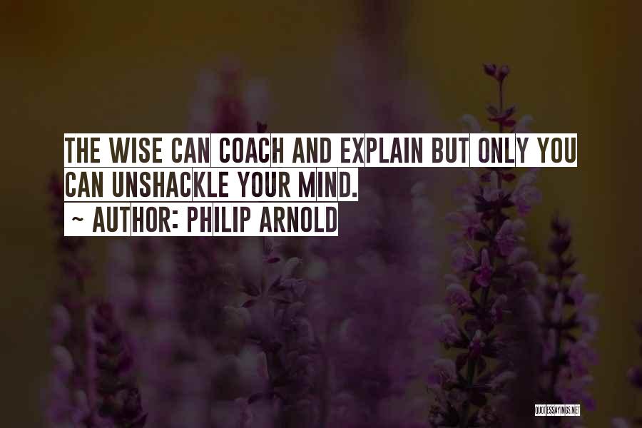 Philip Arnold Quotes: The Wise Can Coach And Explain But Only You Can Unshackle Your Mind.