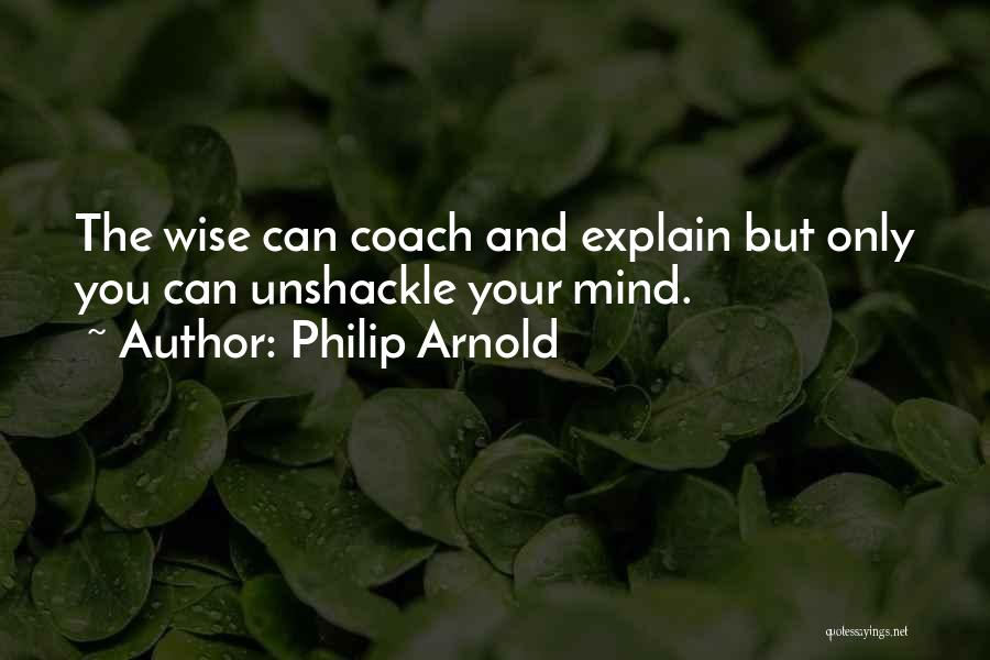 Philip Arnold Quotes: The Wise Can Coach And Explain But Only You Can Unshackle Your Mind.