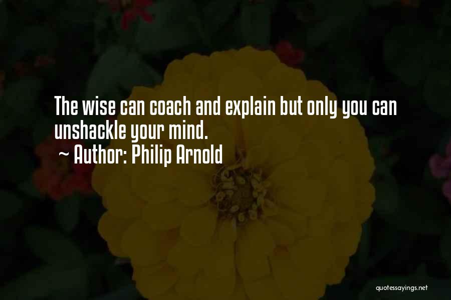 Philip Arnold Quotes: The Wise Can Coach And Explain But Only You Can Unshackle Your Mind.