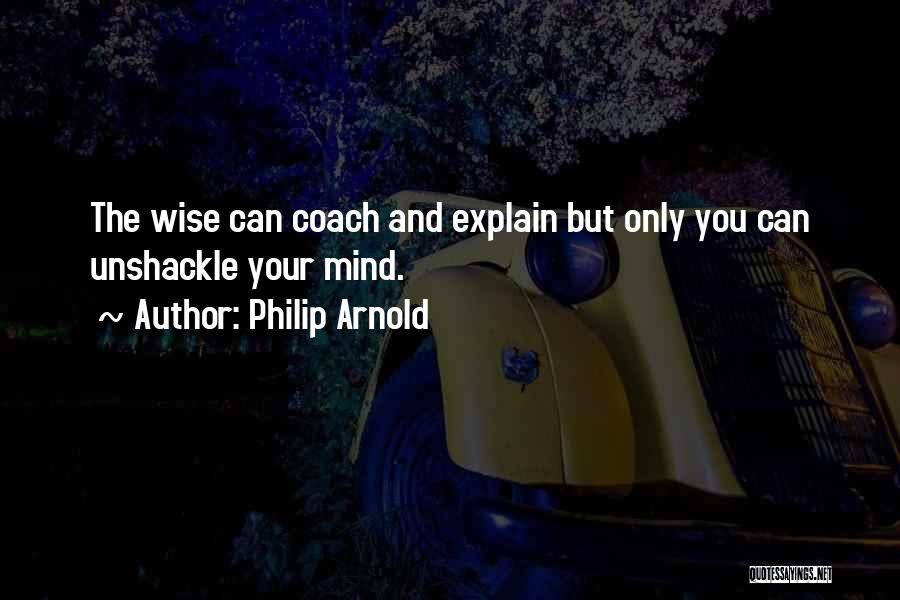 Philip Arnold Quotes: The Wise Can Coach And Explain But Only You Can Unshackle Your Mind.