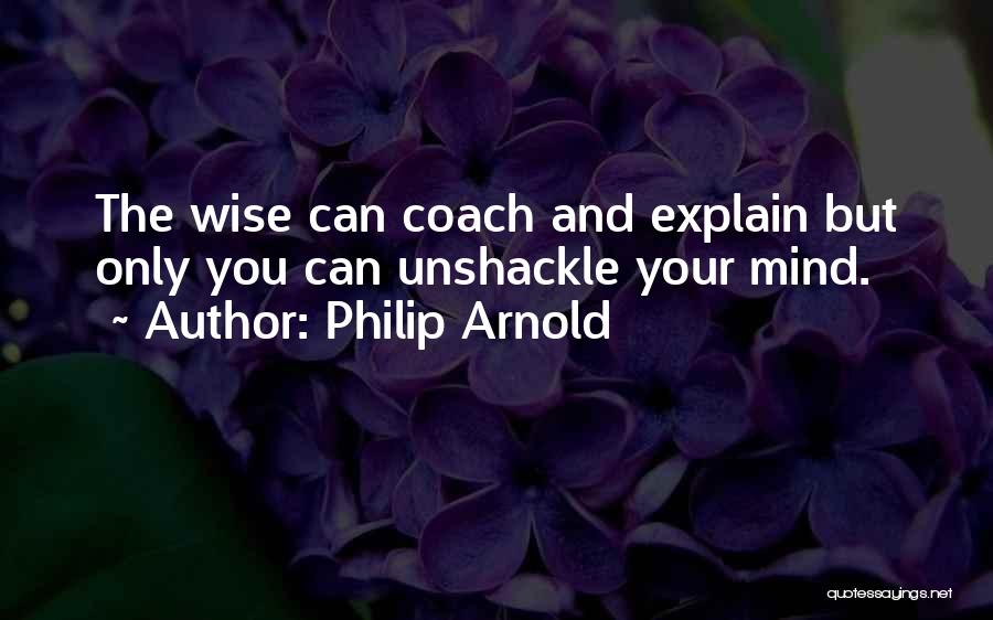 Philip Arnold Quotes: The Wise Can Coach And Explain But Only You Can Unshackle Your Mind.