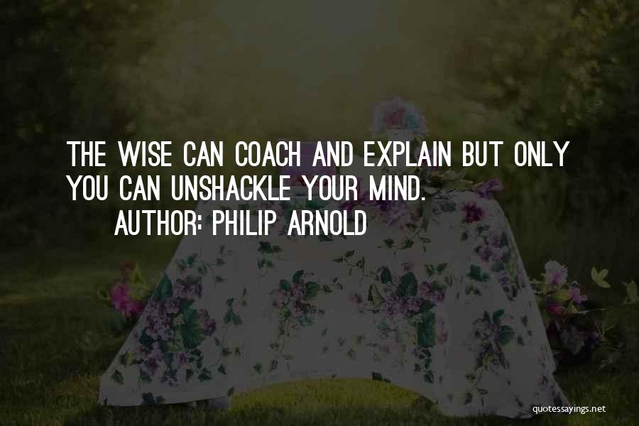 Philip Arnold Quotes: The Wise Can Coach And Explain But Only You Can Unshackle Your Mind.