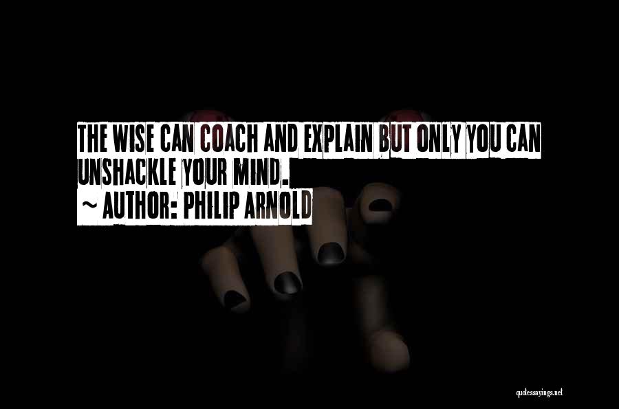 Philip Arnold Quotes: The Wise Can Coach And Explain But Only You Can Unshackle Your Mind.