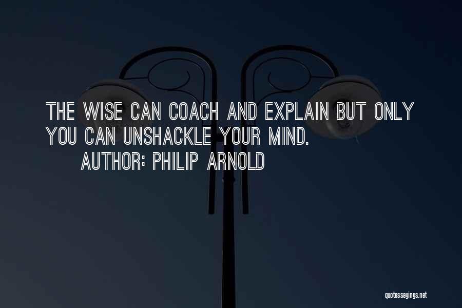 Philip Arnold Quotes: The Wise Can Coach And Explain But Only You Can Unshackle Your Mind.