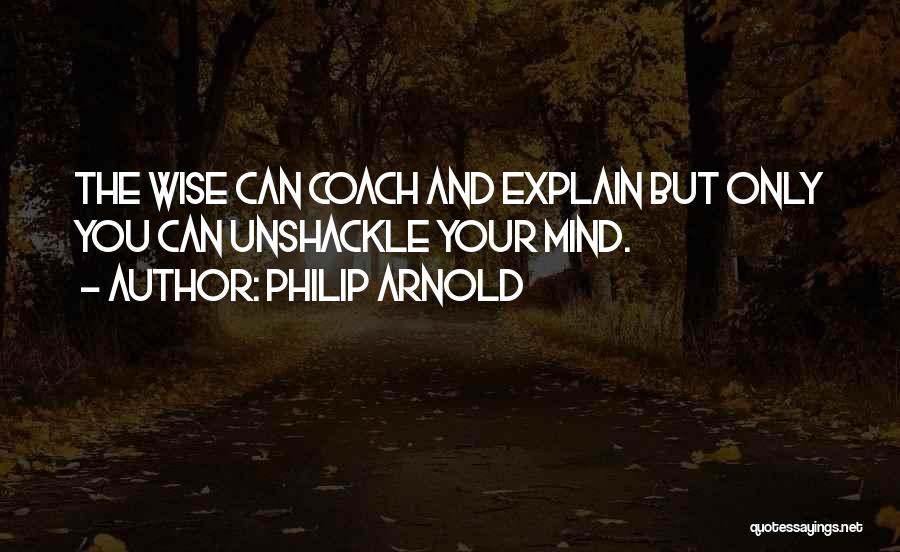 Philip Arnold Quotes: The Wise Can Coach And Explain But Only You Can Unshackle Your Mind.