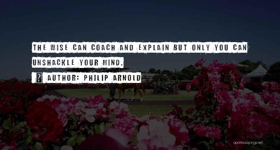 Philip Arnold Quotes: The Wise Can Coach And Explain But Only You Can Unshackle Your Mind.