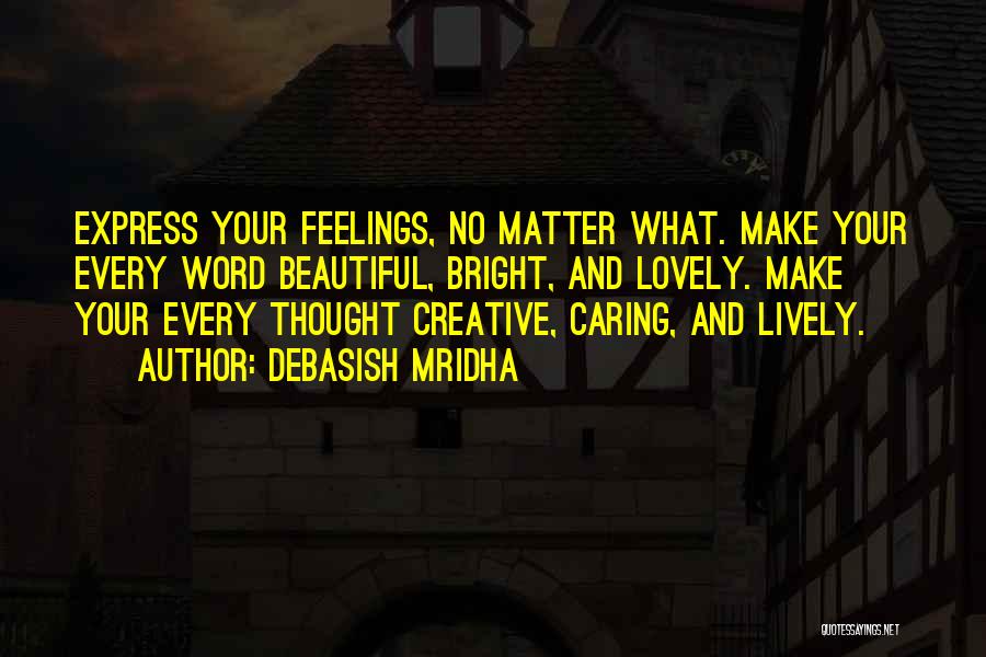 Debasish Mridha Quotes: Express Your Feelings, No Matter What. Make Your Every Word Beautiful, Bright, And Lovely. Make Your Every Thought Creative, Caring,