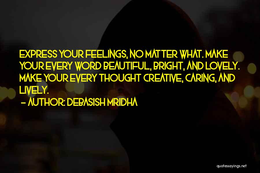 Debasish Mridha Quotes: Express Your Feelings, No Matter What. Make Your Every Word Beautiful, Bright, And Lovely. Make Your Every Thought Creative, Caring,