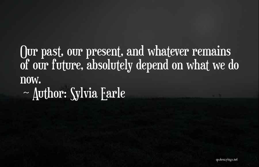 Sylvia Earle Quotes: Our Past, Our Present, And Whatever Remains Of Our Future, Absolutely Depend On What We Do Now.