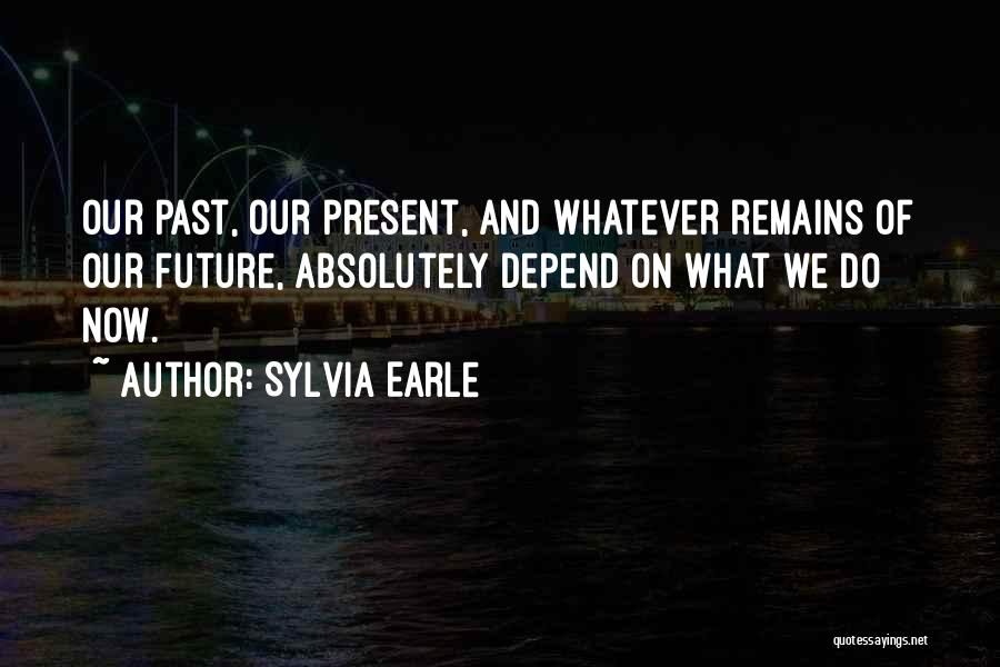 Sylvia Earle Quotes: Our Past, Our Present, And Whatever Remains Of Our Future, Absolutely Depend On What We Do Now.