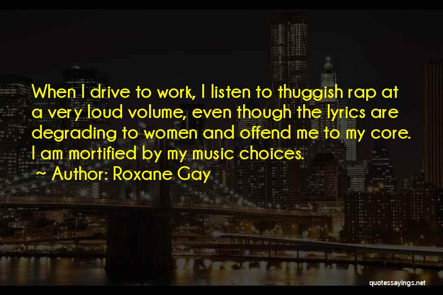 Roxane Gay Quotes: When I Drive To Work, I Listen To Thuggish Rap At A Very Loud Volume, Even Though The Lyrics Are