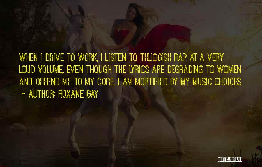 Roxane Gay Quotes: When I Drive To Work, I Listen To Thuggish Rap At A Very Loud Volume, Even Though The Lyrics Are