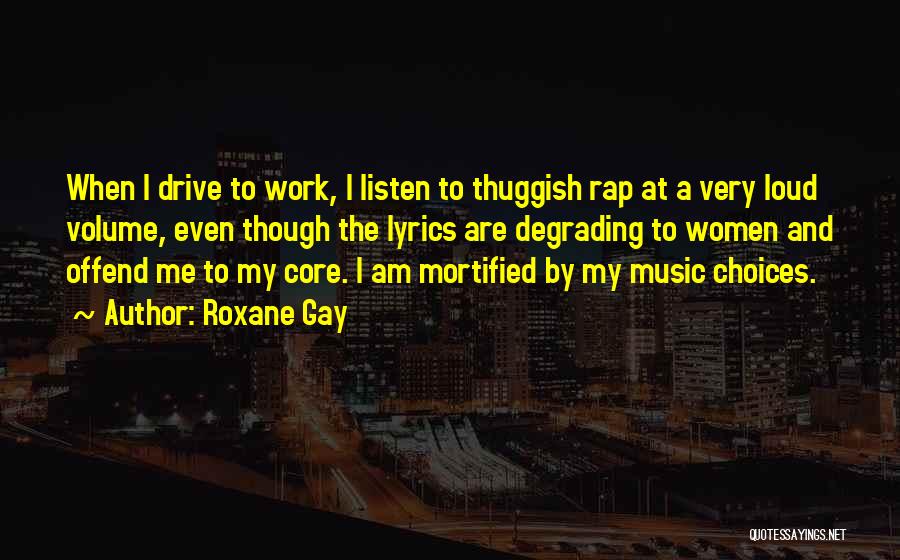 Roxane Gay Quotes: When I Drive To Work, I Listen To Thuggish Rap At A Very Loud Volume, Even Though The Lyrics Are