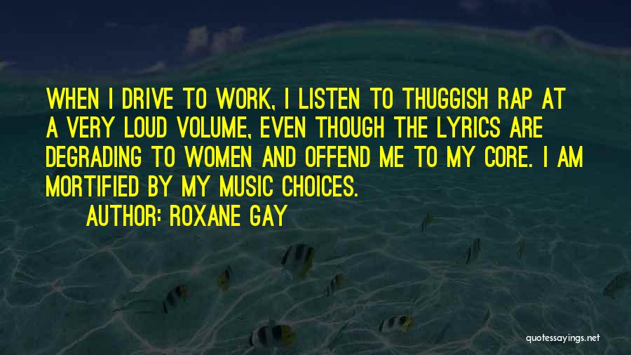 Roxane Gay Quotes: When I Drive To Work, I Listen To Thuggish Rap At A Very Loud Volume, Even Though The Lyrics Are