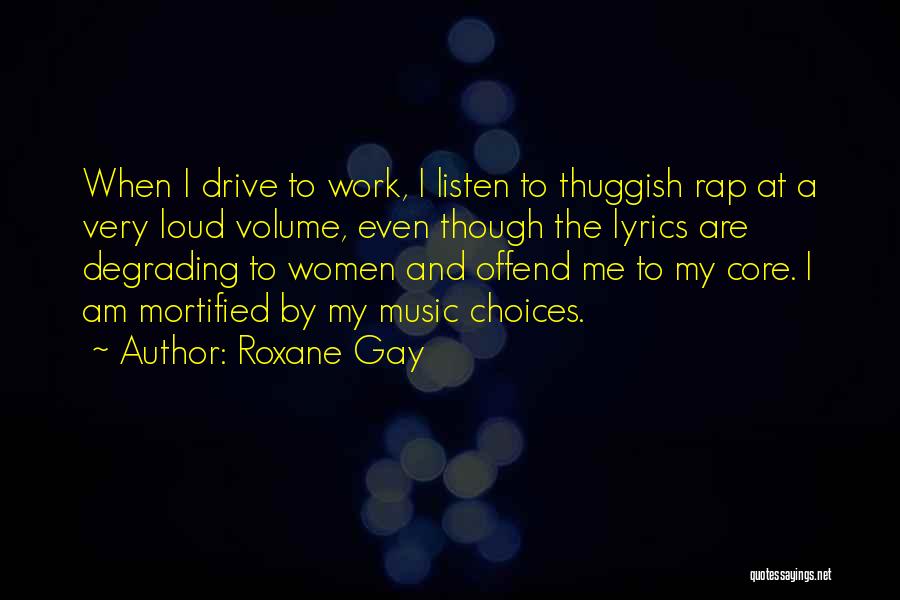 Roxane Gay Quotes: When I Drive To Work, I Listen To Thuggish Rap At A Very Loud Volume, Even Though The Lyrics Are