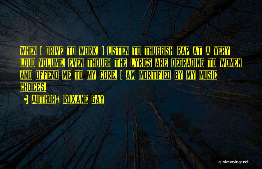 Roxane Gay Quotes: When I Drive To Work, I Listen To Thuggish Rap At A Very Loud Volume, Even Though The Lyrics Are