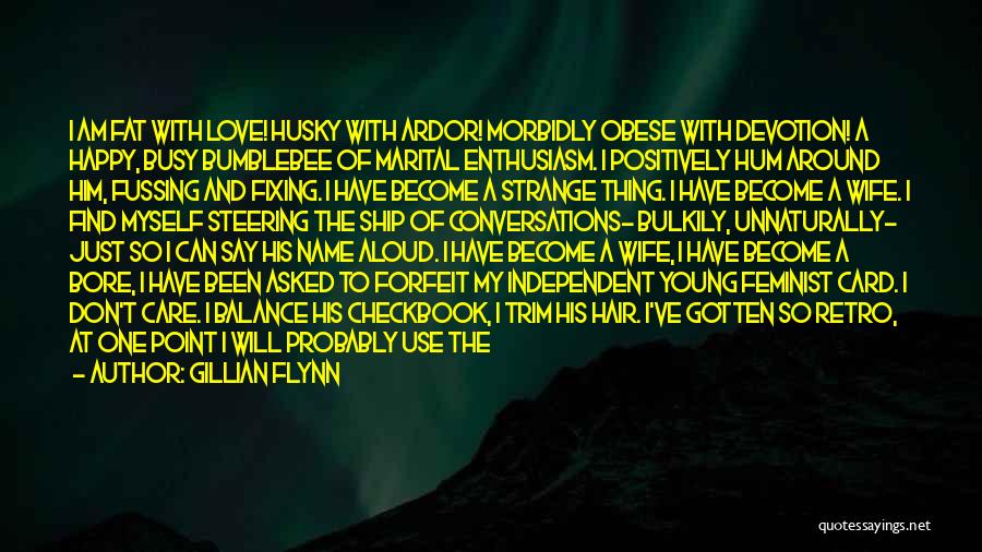 Gillian Flynn Quotes: I Am Fat With Love! Husky With Ardor! Morbidly Obese With Devotion! A Happy, Busy Bumblebee Of Marital Enthusiasm. I