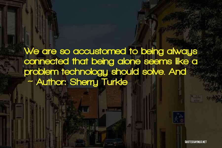 Sherry Turkle Quotes: We Are So Accustomed To Being Always Connected That Being Alone Seems Like A Problem Technology Should Solve. And