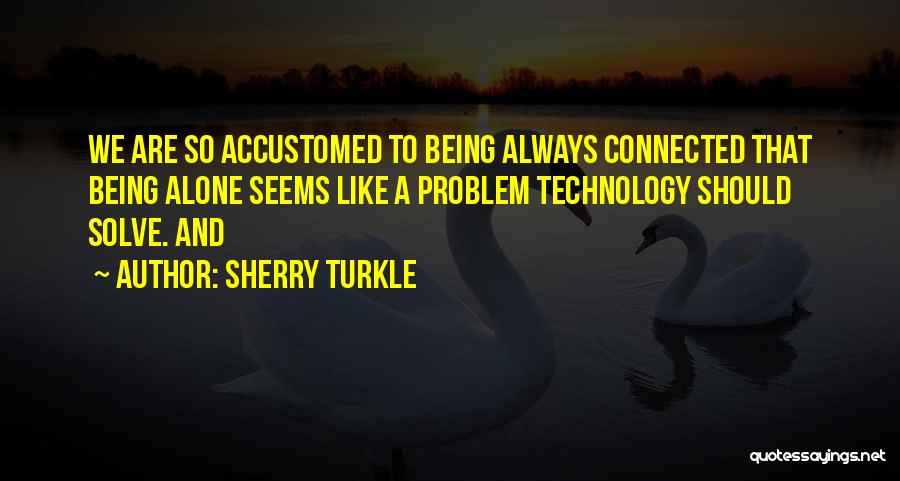 Sherry Turkle Quotes: We Are So Accustomed To Being Always Connected That Being Alone Seems Like A Problem Technology Should Solve. And