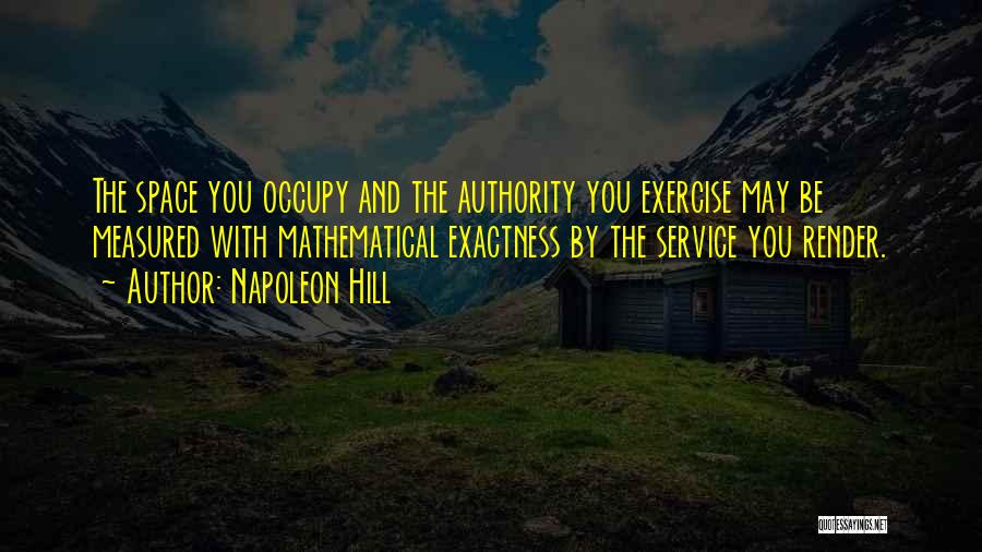 Napoleon Hill Quotes: The Space You Occupy And The Authority You Exercise May Be Measured With Mathematical Exactness By The Service You Render.