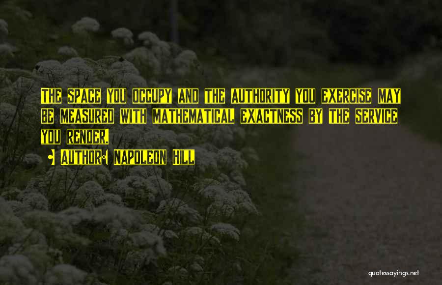 Napoleon Hill Quotes: The Space You Occupy And The Authority You Exercise May Be Measured With Mathematical Exactness By The Service You Render.